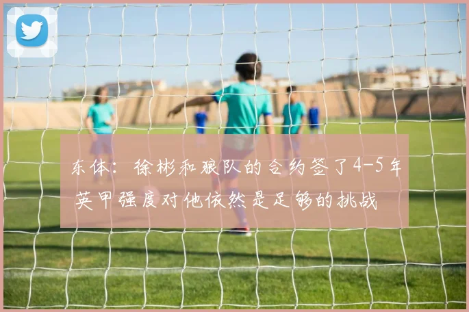 东体：徐彬和狼队的合约签了4-5年 英甲强度对他依然是足够的挑战